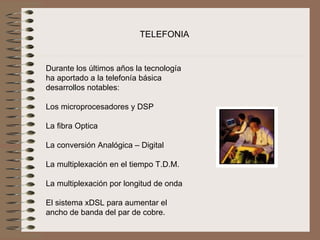 TELEFONIA


Durante los últimos años la tecnología 
ha aportado a la telefonía básica 
desarrollos notables:
 
Los microprocesadores y DSP

La fibra Optica

La conversión Analógica – Digital

La multiplexación en el tiempo T.D.M.

La multiplexación por longitud de onda

El sistema xDSL para aumentar el 
ancho de banda del par de cobre.
 