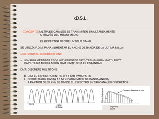 xD.S.L.

 CONCEPTO: MÚLTIPLES CANALES SE TRANSMITEN SIMULTANEAMENTE 
                        A TRAVÉS DEL MISMO MEDIO. 

              EL RECEPTOR RECIBE UN SOLO CANAL.

SE UTILIZA F.D.M. PARA AUMENTAR EL ANCHO DE BANDA DE LA ULTIMA MILLA:

xDSL: DIGITAL SUSCRIBER LINE

x   HAY DOS MÉTODOS PARA IMPLEMENTAR ESTA TECNOLOGÍA: CAP Y DMTF
     CAP UTILIZA MODULACIÓN QAM. DMTF SERA EL ESTÁNDAR.

DMT: DISCRETE MULTITONE

     D  USA EL ESPECTRO ENTRE 0 Y 4 KHz PARA POTS
     L   DESDE 26 KHz HASTA 1.1 MHz PARA DATOS DE BANDA ANCHA
         A PARTIOR DE 26 KHz SE DIVIDE EL ESPECTRO EN 249 CANALES DISCRETOS




                                                              DigiPoints
                                                              SCTE
 