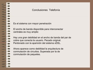 Conclusiones  Telefonía




Es el sistema con mayor penetración
 
El ancho de banda disponible para interconectar 
centrales es muy amplio
 
Hay una gran debilidad en el ancho de banda del par de 
cobre que conecta la usuario. Pecado original. 
Perdonado con la aparición del sistema xDSL.
 
Ahora aparece como debilidad la arquitectura de 
conmutación de circuitos. Superada por la de 
conmutación de paquetes. 
 
