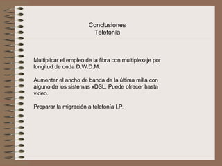 Conclusiones 
                        Telefonía



Multiplicar el empleo de la fibra con multiplexaje por 
longitud de onda D.W.D.M.

Aumentar el ancho de banda de la última milla con 
alguno de los sistemas xDSL. Puede ofrecer hasta 
video.
 
Preparar la migración a telefonía I.P.
 