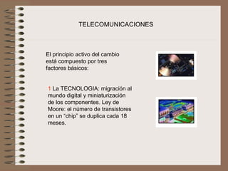 TELECOMUNICACIONES



El principio activo del cambio 
está compuesto por tres 
factores básicos:
 

1 La TECNOLOGIA: migración al 
mundo digital y miniaturización 
de los componentes. Ley de 
Moore: el número de transistores 
en un “chip” se duplica cada 18 
meses.
 
