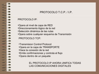 PROTOCOLO T.C.P. / I.P.

PROTOCOLO IP:

•Opera al nivel de capa de RED
•Direccionamiento lógico de la red
•Selección dinámica de las rutas
•Opera sobre cualquier esquema de Transmisión
PROTOCOLO TCP:

•Transmision Control Protocol
•Opera en la capa de TRANSPORTE
•Hace la conexión de la red
•Emite confirmaciones y controla el flujo
•Opera dentro de un paquete

         EL PROTOCOLO IP AHORA UNIFICA TODAS
         LAS COMUNICACIONES DIGITALES
 