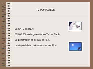 TV POR CABLE




La CATV en USA:
 
65.000.000 de hogares tienen TV por Cable
 
La penetración es de casi el 70 %
 
La disponibilidad del servicio es del 97% 
 