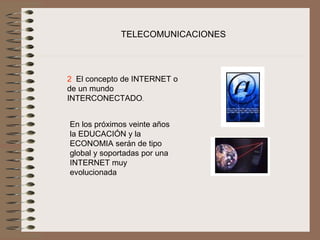 TELECOMUNICACIONES




2  El concepto de INTERNET o 
de un mundo 
INTERCONECTADO.
 


    En los próximos veinte años 
    la EDUCACIÓN y la 
    ECONOMIA serán de tipo 
    global y soportadas por una 
    INTERNET muy 
    evolucionada
 