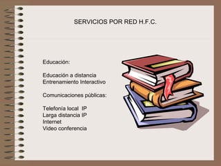 SERVICIOS POR RED H.F.C.




Educación:
 
Educación a distancia
Entrenamiento Interactivo
 
Comunicaciones públicas:
 
Telefonía local  IP
Larga distancia IP
Internet
Video conferencia 
 