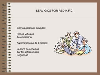 SERVICIOS POR RED H.F.C.




Comunicaciones privadas:
 
Redes virtuales
Telemedicina
 
Automatización de Edificios:
 
Lectura de servicios
Tarifas diferenciales
Seguridad 
 