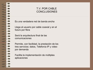 T.V. POR CABLE
                      CONCLUSIONES


Es una verdadera red de banda ancha
 
Llega al usuario por cable coaxial y en el 
futuro por fibra
 
Será la arquitectura final de las 
comunicaciones
 
Permite, con facilidad, la prestación de los 
tres servicios: datos, Telefonía IP y video 
por demanda
 
Facilita la implementación de múltiples 
aplicaciones
 