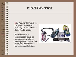 TELECOMUNICACIONES




3 La CONVERGENCIA de 
los servicios de VOZ, 
VIDEO y DATOS a través 
de un medio único.
 
Será frecuente la 
comunicación entre las 
personas por medio de 
mensajes compuestos  de 
video, voz y datos con 
terminales inalámbricos.
 