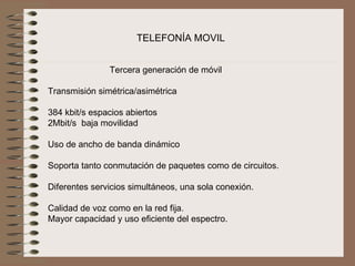 TELEFONÍA MOVIL


                Tercera generación de móvil
                               
Transmisión simétrica/asimétrica
 
384 kbit/s espacios abiertos
2Mbit/s  baja movilidad
 
Uso de ancho de banda dinámico
 
Soporta tanto conmutación de paquetes como de circuitos.
 
Diferentes servicios simultáneos, una sola conexión.
 
Calidad de voz como en la red fija.
Mayor capacidad y uso eficiente del espectro. 
 
