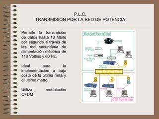 P.L.C.
        TRANSMISIÓN POR LA RED DE POTENCIA

Permite  la  transmisión 
de  datos  hasta  10  Mbits 
por  segundo  a  través  de 
las  red  secundaria  de 
alimentación  eléctrica  de 
110 Voltios y 60 Hz.
 
Ideal        para         la 
implementación  a  bajo 
costo de la última milla y 
el último metro.
 
Utiliza       modulación 
OFDM
 
