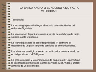 LA BANDA ANCHA O EL ACCESO A MUY ALTA 
                     VELOCIDAD 


Tecnología:

La tecnología permitirá llegar al usuario con velocidades del 
orden de Gigabits/s
 
La información llegará al usuario a través de un híbrido de radio, 
satélite, cable y telefonía.
 
La tecnología sobre la base del protocolo IP permitirá el 
desarrollo de un gran rango de servicios de comunicaciones.
 
Los sistemas analógicos serán tan anticuados como ahora lo es 
el código Morse o el Telégrafo.
 
La gran velocidad y la conmutación de paquetes (I.P.) permitirán 
la integración definitiva de los tres servicios (Voz, Video y Datos) 
a través de un solo medio. 
 