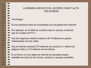 LA BANDA ANCHA O EL ACCESO A MUY ALTA
                         VELOCIDAD


Tecnología:

En los próximos años se consolidará una red global tipo Internet
 
Por ejemplo, en el 2003 se invertirá más en acceso a Internet 
que en compra de PC´s
 
Hoy los negocios medios invierten U$ 15 billones en gastos 
relacionados con las redes
 
Hoy la Internet conecta 275 millones de usuarios a 1 billone de 
páginas Web y a 75 millones de servidores
 
En el futuro no muy lejano la Internet se accederá desde 
pantallas de tacto en los carros, quioscos y equipos portátiles.
 