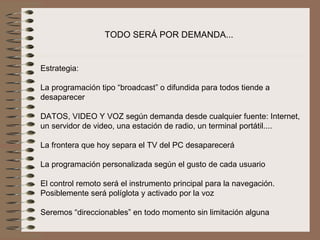 TODO SERÁ POR DEMANDA...


Estrategia:
 
La programación tipo “broadcast” o difundida para todos tiende a 
desaparecer
 
DATOS, VIDEO Y VOZ según demanda desde cualquier fuente: Internet, 
un servidor de video, una estación de radio, un terminal portátil....
 
La frontera que hoy separa el TV del PC desaparecerá
 
La programación personalizada según el gusto de cada usuario
 
El control remoto será el instrumento principal para la navegación. 
Posiblemente será políglota y activado por la voz

Seremos “direccionables” en todo momento sin limitación alguna 
 