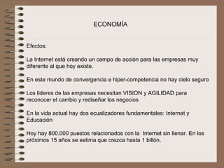 ECONOMÍA


Efectos:
 
La Internet está creando un campo de acción para las empresas muy 
diferente al que hoy existe.
 
En este mundo de convergencia e hiper-competencia no hay cielo seguro
 
Los lideres de las empresas necesitan VISION y AGILIDAD para 
reconocer el cambio y rediseñar los negocios
 
En la vida actual hay dos ecualizadores fundamentales: Internet y 
Educación
 
Hoy hay 800.000 puestos relacionados con la  Internet sin llenar. En los 
próximos 15 años se estima que crezca hasta 1 billón.
 