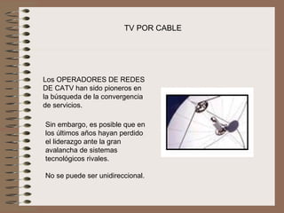 TV POR CABLE




Los OPERADORES DE REDES 
DE CATV han sido pioneros en 
la búsqueda de la convergencia 
de servicios.

Sin embargo, es posible que en 
los últimos años hayan perdido 
el liderazgo ante la gran 
avalancha de sistemas 
tecnológicos rivales.
 
No se puede ser unidireccional.
 