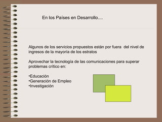 En los Países en Desarrollo....




Algunos de los servicios propuestos están por fuera  del nivel de 
ingresos de la mayoría de los estratos
 
Aprovechar la tecnología de las comunicaciones para superar 
problemas crítico en:
 
•Educación
•Generación de Empleo
•Investigación
 