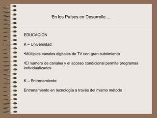 En los Países en Desarrollo....



EDUCACIÓN
 
K – Universidad:
 
•Múltiples canales digitales de TV con gran cubrimiento
 
•El número de canales y el acceso condicional permite programas 
individualizados 


K – Entrenamiento:
 
Entrenamiento en tecnología a través del mismo método
 