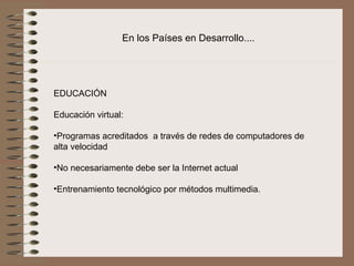 En los Países en Desarrollo....




EDUCACIÓN
 
Educación virtual:
 
•Programas acreditados  a través de redes de computadores de 
alta velocidad

•No necesariamente debe ser la Internet actual

•Entrenamiento tecnológico por métodos multimedia. 
 