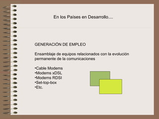 En los Países en Desarrollo....




GENERACIÓN DE EMPLEO
 
Ensamblaje de equipos relacionados con la evolución 
permanente de la comunicaciones
 
•Cable Modems
•Modems xDSL
•Modems RDSI
•Set-top-box
•Etc. 
 