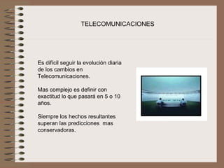 TELECOMUNICACIONES




Es difícil seguir la evolución diaria 
de los cambios en 
Telecomunicaciones.
 
Mas complejo es definir con 
exactitud lo que pasará en 5 o 10 
años.
 
Siempre los hechos resultantes 
superan las predicciones  mas 
conservadoras.
 