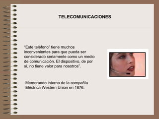 TELECOMUNICACIONES




“Este teléfono” tiene muchos 
inconvenientes para que pueda ser 
considerado seriamente como un medio 
de comunicación. El dispositivo, de por 
sí, no tiene valor para nosotros”.



Memorando interno de la compañía 
Eléctrica Western Union en 1876.
 