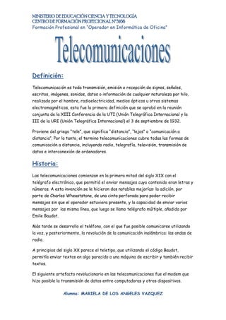 MINISTERIO DE EDUCACIÓN CIENCIA Y TECNOLOGÍA
CENTRO DE FORMACIÓN PROFECIONAL Nº3166
Formación Profesional en “Operador en Informática de Oficina”




Definición:
Telecomunicación es toda transmisión, emisión o recepción de signos, señales,
escritos, imágenes, sonidos, datos o información de cualquier naturaleza por hilo,
realizada por el hombre, radioelectricidad, medios ópticos u otros sistemas
electromagnéticos, esta fue la primera definición que se aprobó en la reunión
conjunta de la XIII Conferencia de la UTI (Unión Telegráfica Internacional y la
III de la URI (Unión Telegráfica Internacional) el 3 de septiembre de 1932.

Proviene del griego “tele”, que significa “distancia”, “lejos” o “comunicación a
distancia”. Por lo tanto, el termino telecomunicaciones cubre todas las formas de
comunicación a distancia, incluyendo radio, telegrafía, televisión, transmisión de
datos e interconexión de ordenadores.


Historia:
Las telecomunicaciones comienzan en la primera mitad del siglo XIX con el
telégrafo electrónico, que permitió el enviar mensajes cuyo contenido eran letras y
números. A esta invención se le hicieron dos notables mejorías: la adición, por
parte de Charles Wheaststone, de una cinta perforada para poder recibir
mensajes sin que el operador estuviera presente, y la capacidad de enviar varios
mensajes por las misma línea, que luego se llamo telégrafo múltiple, añadida por
Emile Baudot.

Más tarde se desarrollo el teléfono, con el que fue posible comunicarse utilizando
la voz, y posteriormente, la revolución de la comunicación inalámbrica: las ondas de
radio.

A principios del siglo XX parece el teletipo, que utilizando el código Baudot,
permitía enviar textos en algo parecido a una máquina de escribir y también recibir
textos.

El siguiente artefacto revolucionario en las telecomunicaciones fue el modem que
hizo posible la transmisión de datos entre computadoras y otros dispositivos.


                Alumna: MARIELA DE LOS ANGELES VAZQUEZ
 