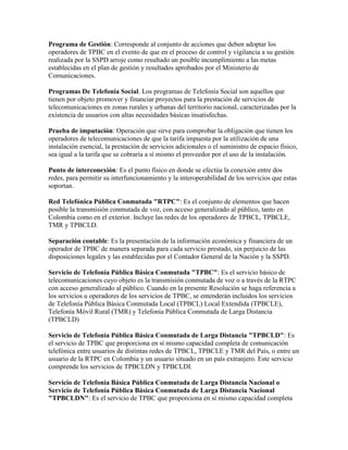 Programa de Gestión: Corresponde al conjunto de acciones que deben adoptar los
operadores de TPBC en el evento de que en el proceso de control y vigilancia a su gestión
realizada por la SSPD arroje como resultado un posible incumplimiento a las metas
establecidas en el plan de gestión y resultados aprobados por el Ministerio de
Comunicaciones.

Programas De Telefonía Social. Los programas de Telefonía Social son aquellos que
tienen por objeto promover y financiar proyectos para la prestación de servicios de
telecomunicaciones en zonas rurales y urbanas del territorio nacional, caracterizadas por la
existencia de usuarios con altas necesidades básicas insatisfechas.

Prueba de imputación: Operación que sirve para comprobar la obligación que tienen los
operadores de telecomunicaciones de que la tarifa impuesta por la utilización de una
instalación esencial, la prestación de servicios adicionales o el suministro de espacio físico,
sea igual a la tarifa que se cobraría a sí mismo el proveedor por el uso de la instalación.

Punto de interconexión: Es el punto físico en donde se efectúa la conexión entre dos
redes, para permitir su interfuncionamiento y la interoperabilidad de los servicios que estas
soportan.

Red Telefónica Pública Conmutada "RTPC": Es el conjunto de elementos que hacen
posible la transmisión conmutada de voz, con acceso generalizado al público, tanto en
Colombia como en el exterior. Incluye las redes de los operadores de TPBCL, TPBCLE,
TMR y TPBCLD.

Separación contable: Es la presentación de la información económica y financiera de un
operador de TPBC de manera separada para cada servicio prestado, sin perjuicio de las
disposiciones legales y las establecidas por el Contador General de la Nación y la SSPD.

Servicio de Telefonía Pública Básica Conmutada "TPBC": Es el servicio básico de
telecomunicaciones cuyo objeto es la transmisión conmutada de voz o a través de la RTPC
con acceso generalizado al público. Cuando en la presente Resolución se haga referencia a
los servicios u operadores de los servicios de TPBC, se entenderán incluidos los servicios
de Telefonía Pública Básica Conmutada Local (TPBCL) Local Extendida (TPBCLE),
Telefonía Móvil Rural (TMR) y Telefonía Pública Conmutada de Larga Distancia
(TPBCLD)

Servicio de Telefonía Pública Básica Conmutada de Larga Distancia "TPBCLD": Es
el servicio de TPBC que proporciona en sí mismo capacidad completa de comunicación
telefónica entre usuarios de distintas redes de TPBCL, TPBCLE y TMR del País, o entre un
usuario de la RTPC en Colombia y un usuario situado en un país extranjero. Este servicio
comprende los servicios de TPBCLDN y TPBCLDI.

Servicio de Telefonía Básica Pública Conmutada de Larga Distancia Nacional o
Servicio de Telefonía Pública Básica Conmutada de Larga Distancia Nacional
"TPBCLDN": Es el servicio de TPBC que proporciona en sí mismo capacidad completa
 