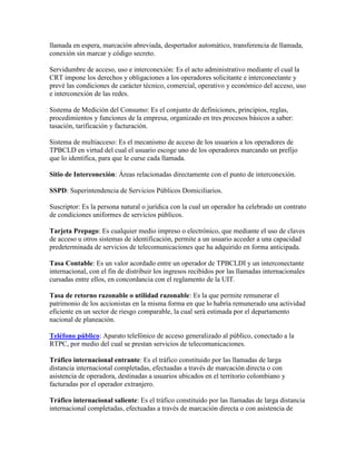 llamada en espera, marcación abreviada, despertador automático, transferencia de llamada,
conexión sin marcar y código secreto.

Servidumbre de acceso, uso e interconexión: Es el acto administrativo mediante el cual la
CRT impone los derechos y obligaciones a los operadores solicitante e interconectante y
prevé las condiciones de carácter técnico, comercial, operativo y económico del acceso, uso
e interconexión de las redes.

Sistema de Medición del Consumo: Es el conjunto de definiciones, principios, reglas,
procedimientos y funciones de la empresa, organizado en tres procesos básicos a saber:
tasación, tarificación y facturación.

Sistema de multiacceso: Es el mecanismo de acceso de los usuarios a los operadores de
TPBCLD en virtud del cual el usuario escoge uno de los operadores marcando un prefijo
que lo identifica, para que le curse cada llamada.

Sitio de Interconexión: Áreas relacionadas directamente con el punto de interconexión.

SSPD: Superintendencia de Servicios Públicos Domiciliarios.

Suscriptor: Es la persona natural o jurídica con la cual un operador ha celebrado un contrato
de condiciones uniformes de servicios públicos.

Tarjeta Prepago: Es cualquier medio impreso o electrónico, que mediante el uso de claves
de acceso u otros sistemas de identificación, permite a un usuario acceder a una capacidad
predeterminada de servicios de telecomunicaciones que ha adquirido en forma anticipada.

Tasa Contable: Es un valor acordado entre un operador de TPBCLDI y un interconectante
internacional, con el fin de distribuir los ingresos recibidos por las llamadas internacionales
cursadas entre ellos, en concordancia con el reglamento de la UIT.

Tasa de retorno razonable o utilidad razonable: Es la que permite remunerar el
patrimonio de los accionistas en la misma forma en que lo habría remunerado una actividad
eficiente en un sector de riesgo comparable, la cual será estimada por el departamento
nacional de planeación.

Teléfono público: Aparato telefónico de acceso generalizado al público, conectado a la
RTPC, por medio del cual se prestan servicios de telecomunicaciones.

Tráfico internacional entrante: Es el tráfico constituido por las llamadas de larga
distancia internacional completadas, efectuadas a través de marcación directa o con
asistencia de operadora, destinadas a usuarios ubicados en el territorio colombiano y
facturadas por el operador extranjero.

Tráfico internacional saliente: Es el tráfico constituido por las llamadas de larga distancia
internacional completadas, efectuadas a través de marcación directa o con asistencia de
 