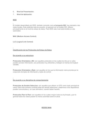6.     Nivel de Presentación:
7.     Nivel de Aplicación:


IEEE


El modelo desarrollado por IEEE, también conocido como el proyecto 802, fue orientado a las
redes locales. Este estándar esta de acuerdo, en general con el modelo ISO, difieren
principalmente en el nivel de enlace de datos. Para IEEE este nivel está dividido en dos
subniveles:


MAC (Medium Access Control)


LLC (Logical Link Control)




Clasificación de los Protocolos de Enlace de Datos


De acuerdo a su estructura


Protocolos Orientados a Bit: son aquellos protocolos en los cuales los bits por si solos
pueden proveer información, son protocolos muy eficientes y trabajan en tramas de longitud
variable.


Protocolos Orientados a Byte: son aquellos en los que la información viene provista por la
conjunción de bytes de información y bytes de control.




De acuerdo a su disciplina de comportamiento


Protocolos de Sondeo Seleccion: son aquellos que utilizan un DTE como nodo principal de
canal. Este nodo primario controla todas las demás estaciones y determina si los dispositivos
pueden comunicarse y, en caso afirmativo, cuando deben hacerlo.


Protocolos Peer to Peer: son aquellos en los cuales ningún nodo es el principal, y por lo
general todos los nodos poseen la misma autoridad sobre el canal.




                                        REDES WAN
 