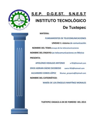 S.E.P.         D.G.E.ST.             S.N.E.S.T
                                                           INSTITUTO TECNOLÓGICO
IN




                                                  C
                                                 PE
 ST




                                             TE
     IT




          TO
                                                                                      De Tuxtepec
      U




                                            X
               TE                           TU
                  C                     E
                      N OL O GI C O D


                                                              MATERIA:

                                                                     FUNDAMENTOS DE TELECOMUNICACIONES

                                                                           UNIDAD 1: sistema de comunicación

                                                       NOMBRE DEL TEMA:ensayo de las telecomunicaciones

                                                      NOMBRE DEL ENSAYO:Las telecomunicaciones en México

                                                      PRESENTA:

                                                           APOLONIO HIDALGO ANTONIO          a-f92@hotmail.com

                                                      ERICK ADRIAN SÁENZ ESCOBEDO       saenz-993@hotmail.com

                                                       ALEJANDRO COBOS LÓPEZ       Niumar_proyecto@hotmail.com

                                                      NOMBRE DEL CATEDRÁTICO:

                                                                   MARÍA DE LOS ÁNGELES MARTÍNEZ MORALES




                                                                  TUXTEPEC OAXACA A 04 DE FEBRERO DEL 2013
 