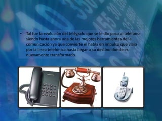• Tal fue la evolución del telégrafo que se le dio paso al teléfono
  siendo hasta ahora una de las mejores herramientas de la
  comunicación ya que convierte el habla en impulso que viaja
  por la línea telefónica hasta llegar a su destino donde es
  nuevamente transformado.
 