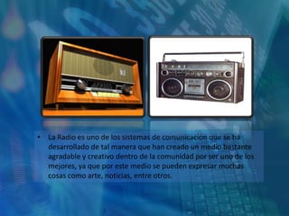 • La Radio es uno de los sistemas de comunicación que se ha
  desarrollado de tal manera que han creado un medio bastante
  agradable y creativo dentro de la comunidad por ser uno de los
  mejores, ya que por este medio se pueden expresar muchas
  cosas como arte, noticias, entre otros.
 