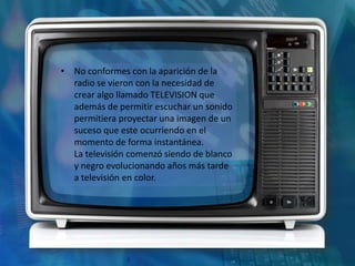 • No conformes con la aparición de la
  radio se vieron con la necesidad de
  crear algo llamado TELEVISION que
  además de permitir escuchar un sonido
  permitiera proyectar una imagen de un
  suceso que este ocurriendo en el
  momento de forma instantánea.
  La televisión comenzó siendo de blanco
  y negro evolucionando años más tarde
  a televisión en color.
 