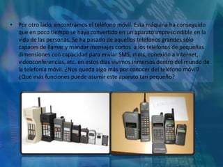 • Por otro lado, encontramos el teléfono móvil. Esta máquina ha conseguido
  que en poco tiempo se haya convertido en un aparato imprescindible en la
  vida de las personas. Se ha pasado de aquellos teléfonos grandes sólo
  capaces de llamar y mandar mensajes cortos a los teléfonos de pequeñas
  dimensiones con capacidad para enviar SMS, mms, conexión a internet,
  videoconferencias, etc. en estos días vivimos inmersos dentro del mundo de
  la telefonía móvil. ¿Nos queda algo más por conocer del teléfono móvil?
  ¿Qué más funciones puede asumir este aparato tan pequeño?
 