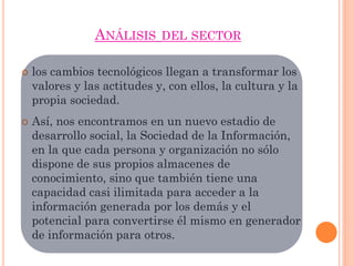 ANÁLISIS DEL SECTOR
 los cambios tecnológicos llegan a transformar los
valores y las actitudes y, con ellos, la cultura y la
propia sociedad.
 Así, nos encontramos en un nuevo estadio de
desarrollo social, la Sociedad de la Información,
en la que cada persona y organización no sólo
dispone de sus propios almacenes de
conocimiento, sino que también tiene una
capacidad casi ilimitada para acceder a la
información generada por los demás y el
potencial para convertirse él mismo en generador
de información para otros.
 
