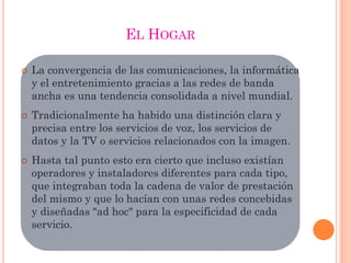 EL HOGAR
 La convergencia de las comunicaciones, la informática
y el entretenimiento gracias a las redes de banda
ancha es una tendencia consolidada a nivel mundial.
 Tradicionalmente ha habido una distinción clara y
precisa entre los servicios de voz, los servicios de
datos y la TV o servicios relacionados con la imagen.
 Hasta tal punto esto era cierto que incluso existían
operadores y instaladores diferentes para cada tipo,
que integraban toda la cadena de valor de prestación
del mismo y que lo hacían con unas redes concebidas
y diseñadas "ad hoc" para la especificidad de cada
servicio.
 