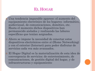  Una tendencia imparable aparece: el aumento del
equipamiento electrónico de los hogares: informático,
audiovisual, de comunicaciones, domótico, etc.
Hasta el momento dichos dispositivos han
permanecido aislados y realizando las labores
específicas que tenían asignadas.
 Ahora se impone la necesidad de conectar estos
dispositivos electrónicos entre sí (Home Networking)
y con el exterior (Internet) para poder disfrutar de
servicios cada vez más avanzados.
 El Hogar Digital es la materialización de esta idea de
convergencia de servicios: de entretenimiento, de
comunicaciones, de gestión digital del hogar, y de
infraestructuras y equipamiento
EL HOGAR
 