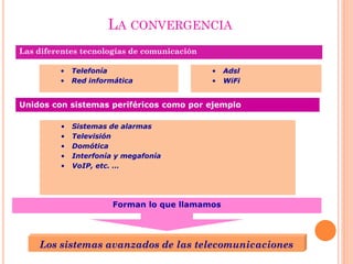 LA CONVERGENCIA
Las diferentes tecnologías de comunicación
• Telefonía
• Red informática
Unidos con sistemas periféricos como por ejemplo
• Sistemas de alarmas
• Televisión
• Domótica
• Interfonía y megafonía
• VoIP, etc. …
• Adsl
• WiFi
Los sistemas avanzados de las telecomunicaciones
Forman lo que llamamos
 