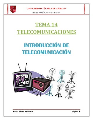 UNIVERSIDAD TÉCNICA DE AMBATO
ORGANIZACIÓN DEL APRENDIZAJE

TEMA 14
TELECOMUNICACIONES
INTRODUCCIÓN DE
TELECOMUNICACIÓN

María Elena Moscoso

Página 1

 