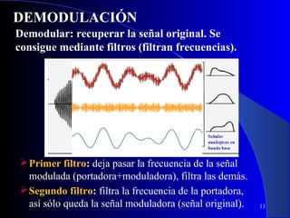 DEMODULACIÓN
Demodular: recuperar la señal original. Se
consigue mediante filtros (filtran frecuencias).

 Primer filtro: deja pasar la frecuencia de la señal
modulada (portadora+moduladora), filtra las demás.
 Segundo filtro: filtra la frecuencia de la portadora,
así sólo queda la señal moduladora (señal original).

13

 