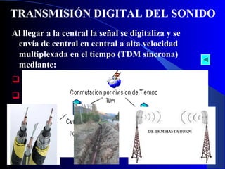 TRANSMISIÓN DIGITAL DEL SONIDO
Al llegar a la central la señal se digitaliza y se
envía de central en central a alta velocidad
multiplexada en el tiempo (TDM síncrona)
mediante:
 Cables (coaxial o fibra)
 Ondas de radio (radioenlace, satélite)

22

 
