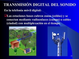 TRANSMISIÓN DIGITAL DEL SONIDO
En la telefonía móvil digital:
Las estaciones bases cubren zonas (celdas) y se
conectan mediante radioenlaces (campo) o cables
(ciudad) con multiplexación en el tiempo.

24

 