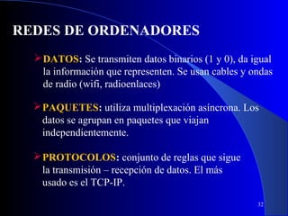 REDES DE ORDENADORES
 DATOS: Se transmiten datos binarios (1 y 0), da igual
la información que representen. Se usan cables y ondas
de radio (wifi, radioenlaces)
 PAQUETES: utiliza multiplexación asíncrona. Los
datos se agrupan en paquetes que viajan
independientemente.
 PROTOCOLOS: conjunto de reglas que sigue
la transmisión – recepción de datos. El más
usado es el TCP-IP.
32

 