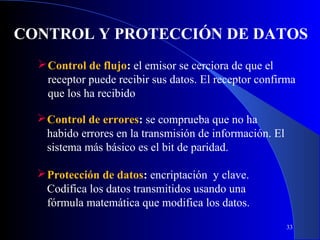 CONTROL Y PROTECCIÓN DE DATOS
 Control de flujo: el emisor se cerciora de que el
receptor puede recibir sus datos. El receptor confirma
que los ha recibido
 Control de errores: se comprueba que no ha
habido errores en la transmisión de información. El
sistema más básico es el bit de paridad.
 Protección de datos: encriptación y clave.
Codifica los datos transmitidos usando una
fórmula matemática que modifica los datos.
33

 