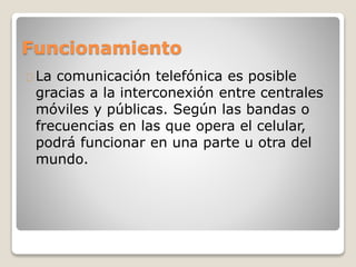 Funcionamiento
La comunicación telefónica es posible
gracias a la interconexión entre centrales
móviles y públicas. Según las bandas o
frecuencias en las que opera el celular,
podrá funcionar en una parte u otra del
mundo.
 