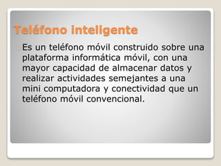 Teléfono inteligente
Es un teléfono móvil construido sobre una
plataforma informática móvil, con una
mayor capacidad de almacenar datos y
realizar actividades semejantes a una
mini computadora y conectividad que un
teléfono móvil convencional.
 