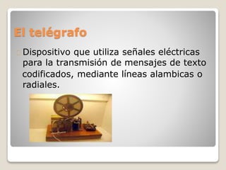 El telégrafo
Dispositivo que utiliza señales eléctricas
para la transmisión de mensajes de texto
codificados, mediante líneas alambicas o
radiales.
 