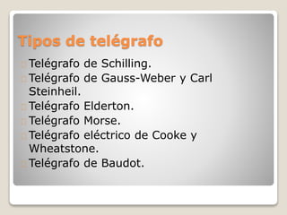 Tipos de telégrafo
Telégrafo de Schilling.
Telégrafo de Gauss-Weber y Carl
Steinheil.
Telégrafo Elderton.
Telégrafo Morse.
Telégrafo eléctrico de Cooke y
Wheatstone.
Telégrafo de Baudot.
 