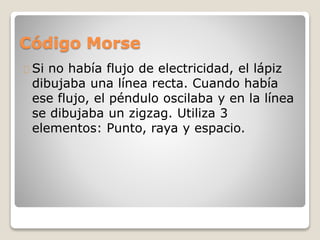 Código Morse
Si no había flujo de electricidad, el lápiz
dibujaba una línea recta. Cuando había
ese flujo, el péndulo oscilaba y en la línea
se dibujaba un zigzag. Utiliza 3
elementos: Punto, raya y espacio.
 
