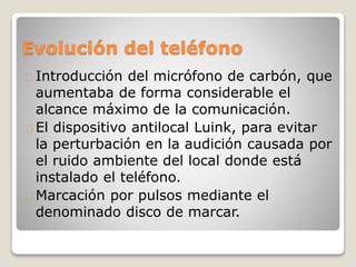 Evolución del teléfono
Introducción del micrófono de carbón, que
aumentaba de forma considerable el
alcance máximo de la comunicación.
El dispositivo antilocal Luink, para evitar
la perturbación en la audición causada por
el ruido ambiente del local donde está
instalado el teléfono.
Marcación por pulsos mediante el
denominado disco de marcar.
 